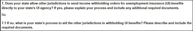 Question 7: Does your state allow other jurisdictions to send income withholding orders for unemployment insurance (UI) benefits directly to your state's UI agency? If yes, please explain your process and include any additional required documents. Answer: No Question 7.1: If no, what is your state's process to aid the other jurisdiction in withholding UI benefits? Please describe and include the required documents.